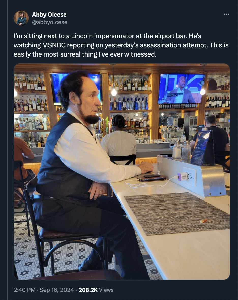 headphones - Abby Olcese I'm sitting next to a Lincoln impersonator at the airport bar. He's watching Msnbc reporting on yesterday's assassination attempt. This is easily the most surreal thing I've ever witnessed. 000 00 Views